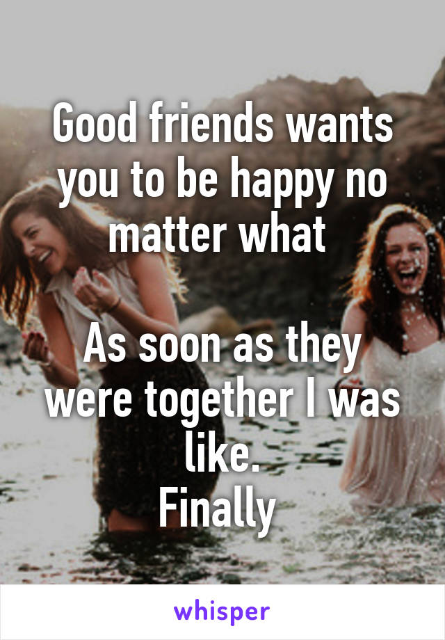 Good friends wants you to be happy no matter what 

As soon as they were together I was like.
Finally 