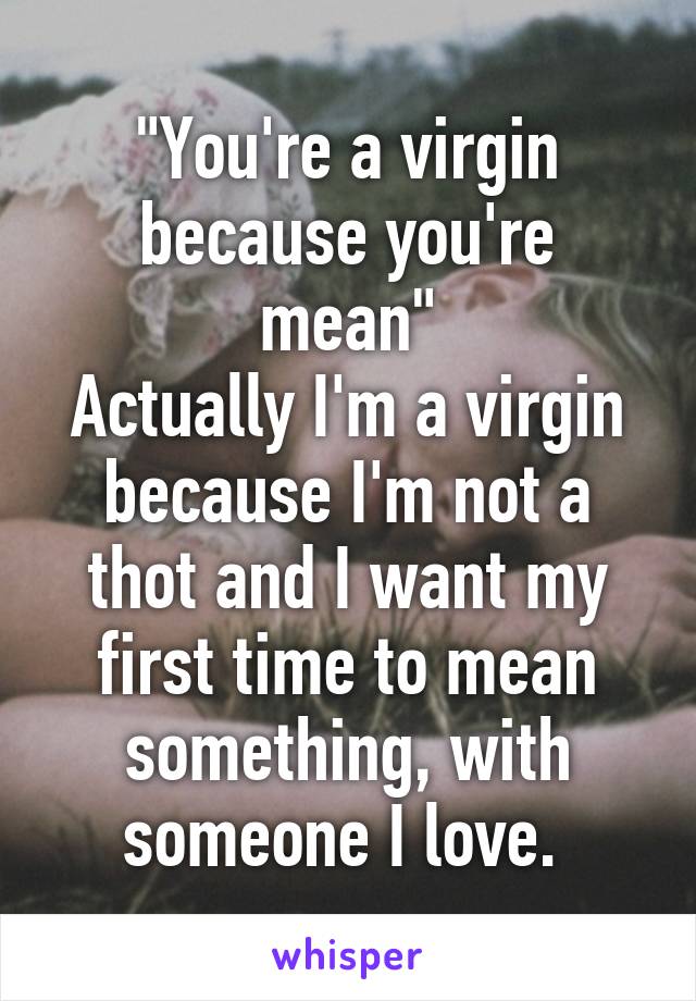 "You're a virgin because you're mean"
Actually I'm a virgin because I'm not a thot and I want my first time to mean something, with someone I love. 