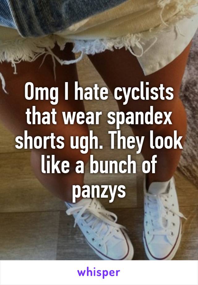 Omg I hate cyclists that wear spandex shorts ugh. They look like a bunch of panzys