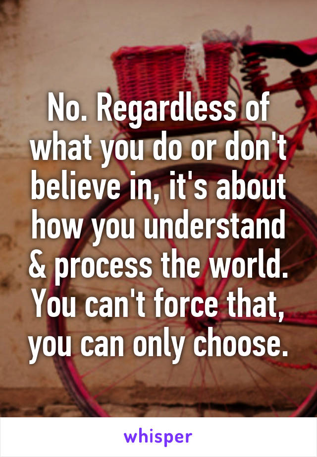 No. Regardless of what you do or don't believe in, it's about how you understand & process the world. You can't force that, you can only choose.