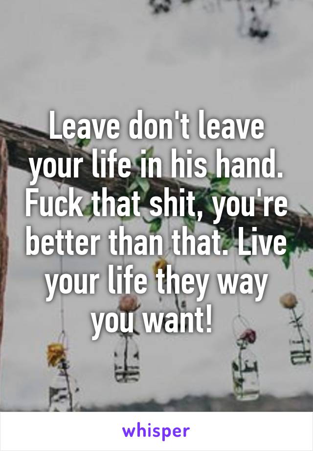 Leave don't leave your life in his hand. Fuck that shit, you're better than that. Live your life they way you want! 