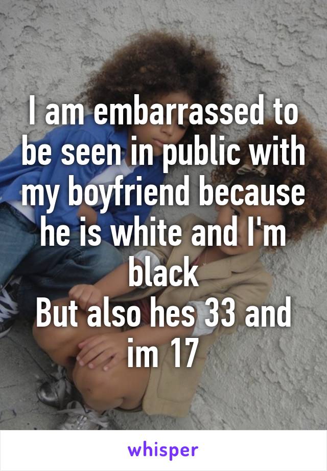 I am embarrassed to be seen in public with my boyfriend because he is white and I'm black
But also hes 33 and im 17