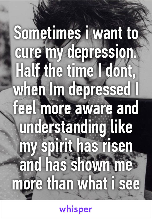 Sometimes i want to cure my depression. Half the time I dont, when Im depressed I feel more aware and understanding like my spirit has risen and has shown me more than what i see