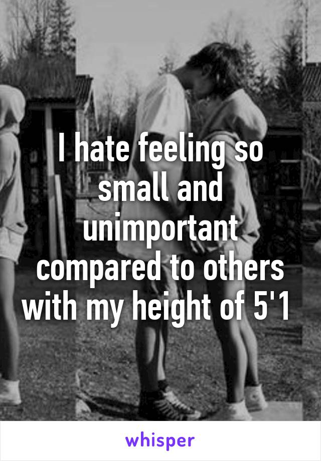 I hate feeling so small and unimportant compared to others with my height of 5'1 