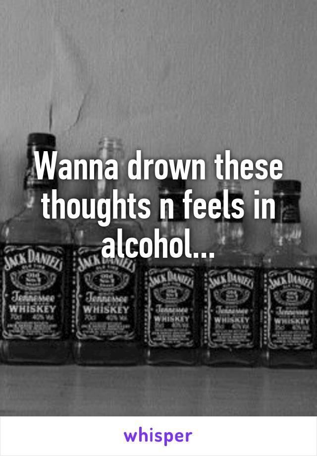 Wanna drown these thoughts n feels in alcohol...
