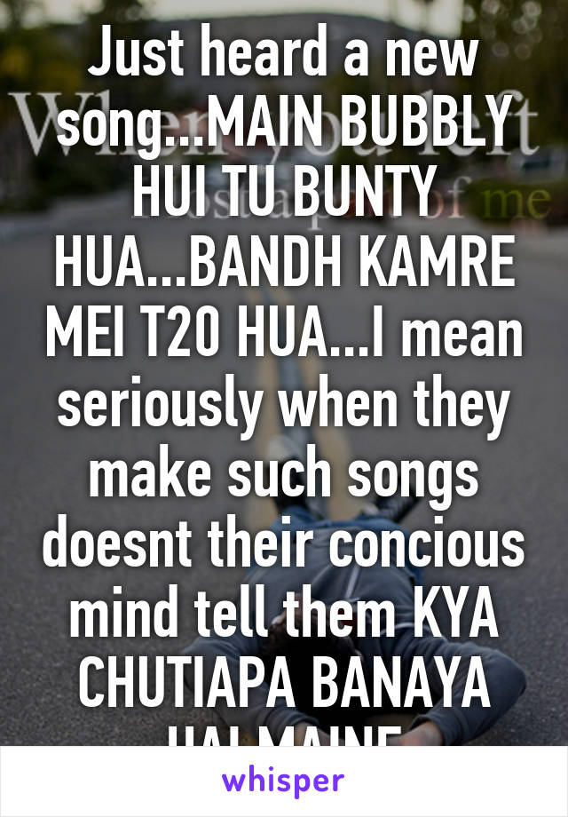 Just heard a new song...MAIN BUBBLY HUI TU BUNTY HUA...BANDH KAMRE MEI T20 HUA...I mean seriously when they make such songs doesnt their concious mind tell them KYA CHUTIAPA BANAYA HAI MAINE