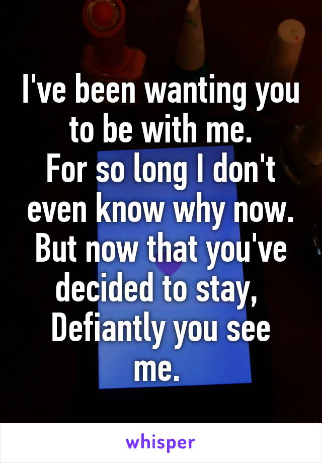 I've been wanting you to be with me.
For so long I don't even know why now.
But now that you've decided to stay, 
Defiantly you see me. 