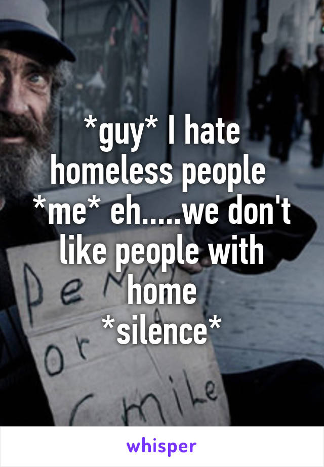 *guy* I hate homeless people 
*me* eh.....we don't like people with home
*silence*