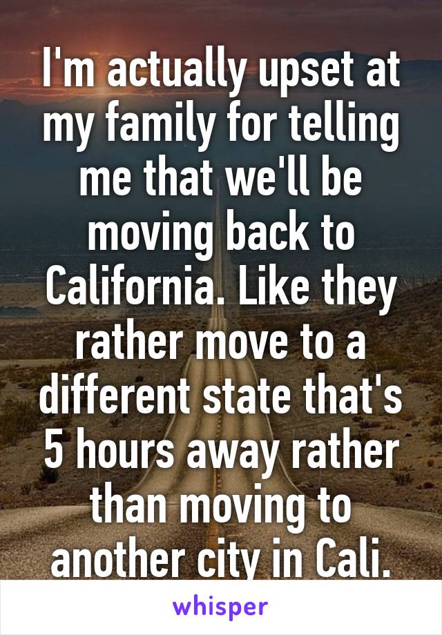 I'm actually upset at my family for telling me that we'll be moving back to California. Like they rather move to a different state that's 5 hours away rather than moving to another city in Cali.