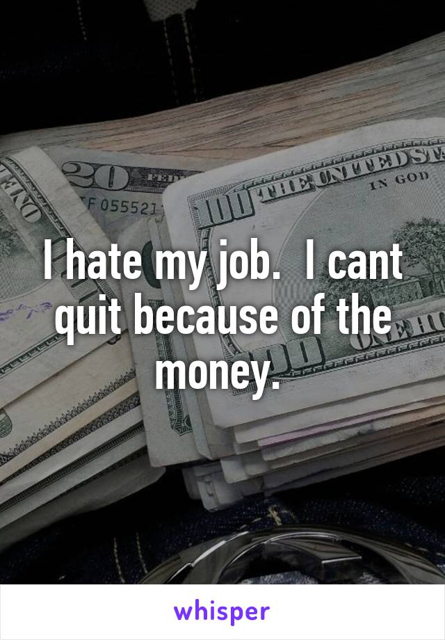 I hate my job.  I cant quit because of the money. 