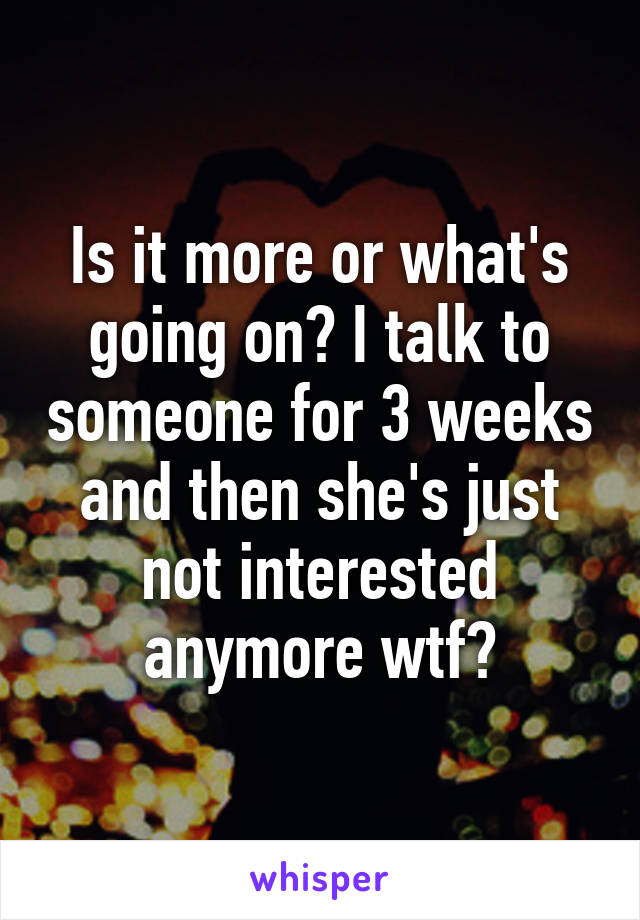 Is it more or what's going on? I talk to someone for 3 weeks and then she's just not interested anymore wtf?