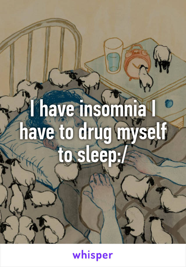 I have insomnia I have to drug myself to sleep:/