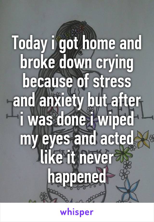 Today i got home and broke down crying because of stress and anxiety but after i was done i wiped my eyes and acted like it never happened