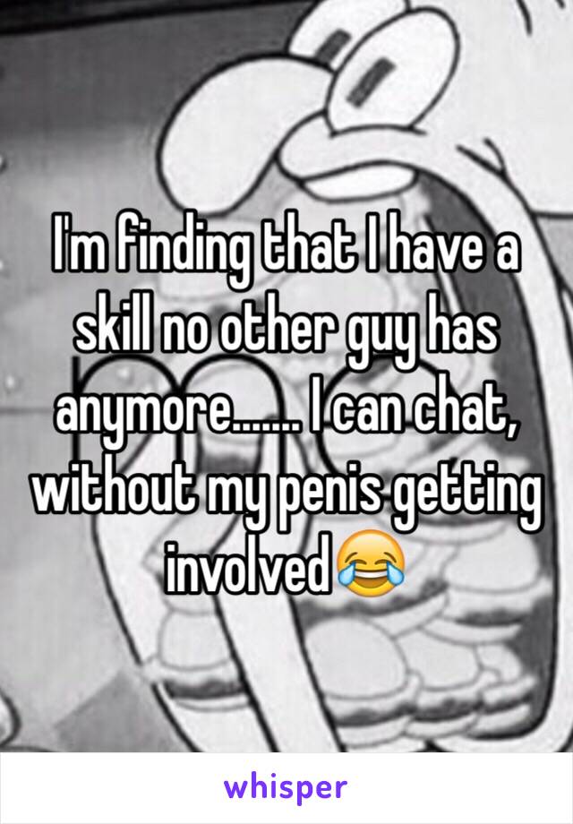 I'm finding that I have a skill no other guy has anymore....... I can chat, without my penis getting involved😂