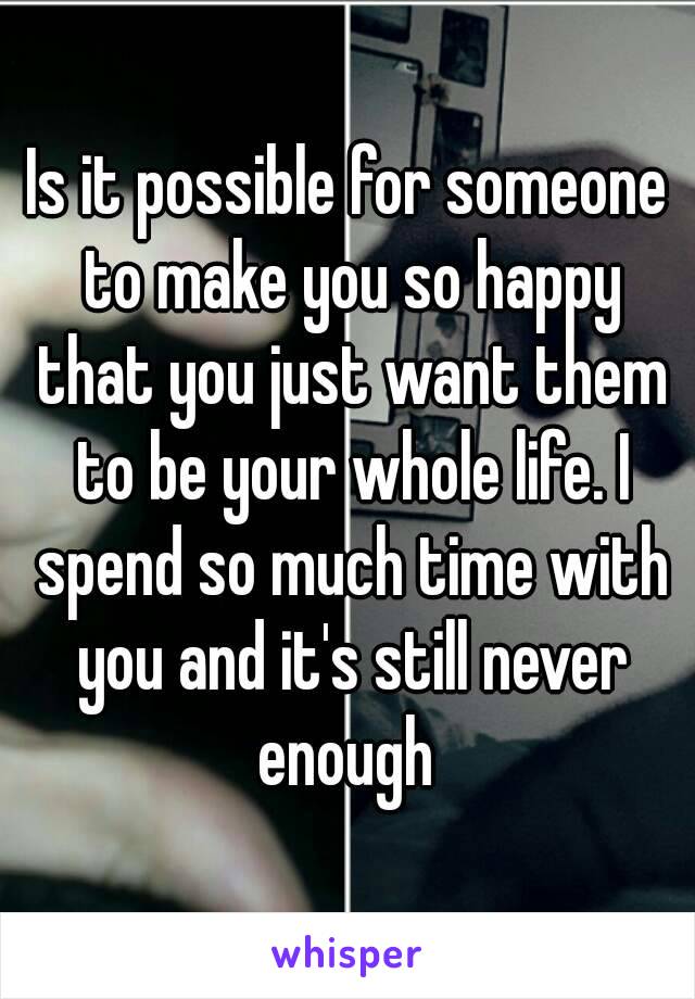 Is it possible for someone to make you so happy that you just want them to be your whole life. I spend so much time with you and it's still never enough 