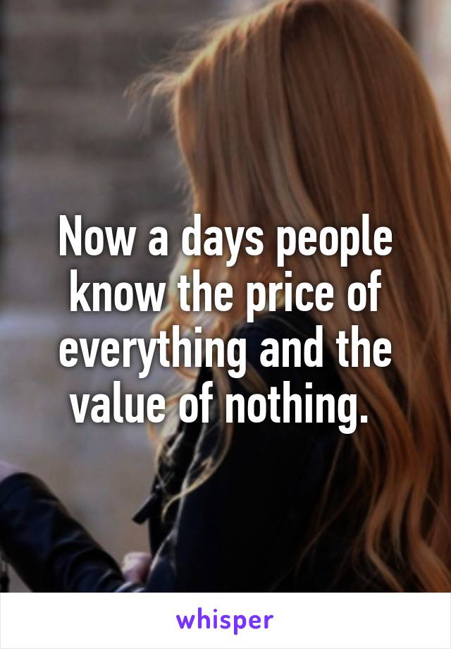 Now a days people know the price of everything and the value of nothing. 