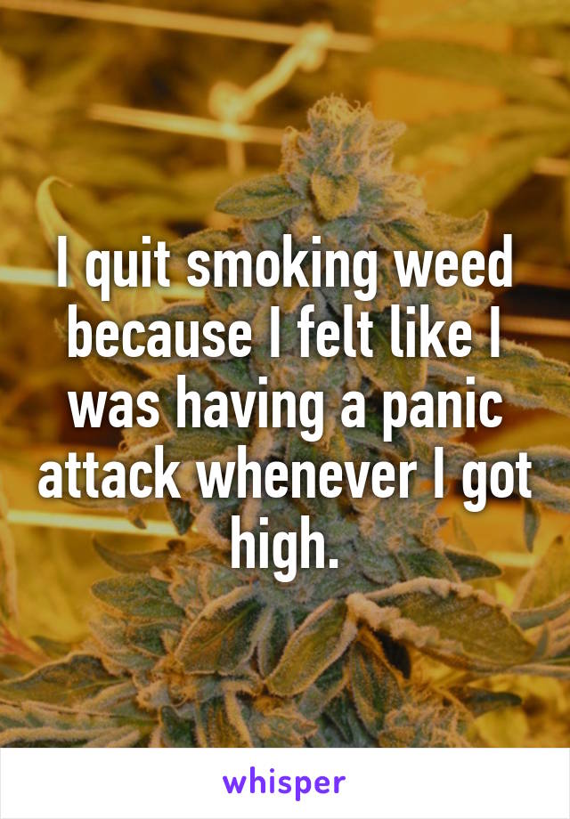 I quit smoking weed because I felt like I was having a panic attack whenever I got high.