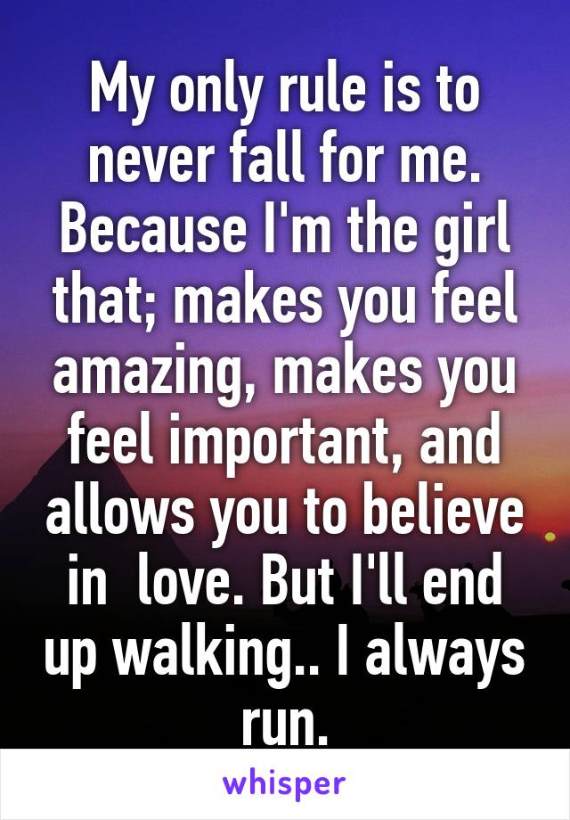 My only rule is to never fall for me. Because I'm the girl that; makes you feel amazing, makes you feel important, and allows you to believe in  love. But I'll end up walking.. I always run.