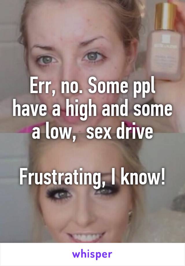 Err, no. Some ppl have a high and some a low,  sex drive

Frustrating, I know!