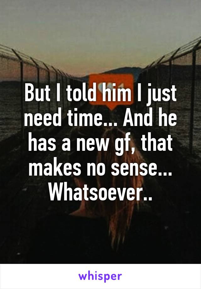 But I told him I just need time... And he has a new gf, that makes no sense... Whatsoever..