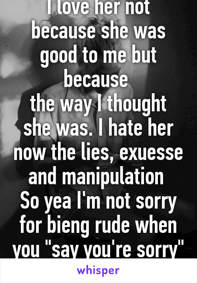 I love her not because she was good to me but because 
the way I thought she was. I hate her now the lies, exuesse and manipulation 
So yea I'm not sorry for bieng rude when you "say you're sorry" 