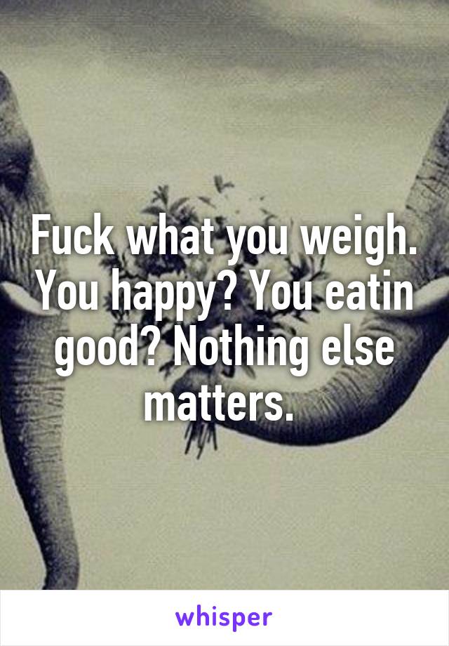 Fuck what you weigh. You happy? You eatin good? Nothing else matters. 