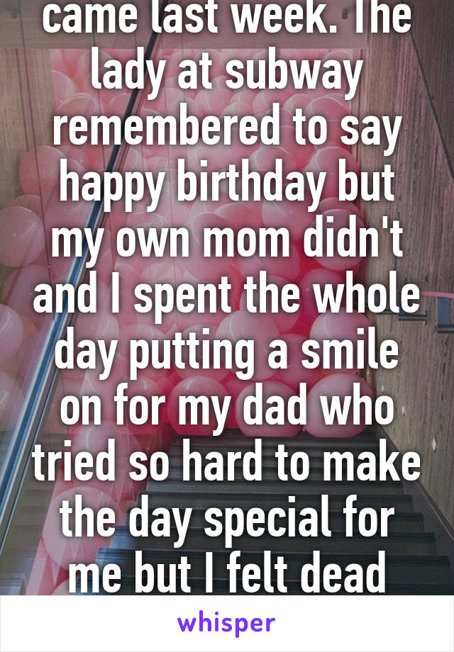 my 17th birthday came last week. The lady at subway remembered to say happy birthday but my own mom didn't and I spent the whole day putting a smile on for my dad who tried so hard to make the day special for me but I felt dead inside. Forgotten and worthless.