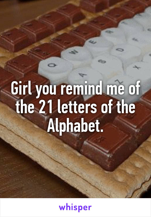 Girl you remind me of the 21 letters of the Alphabet.