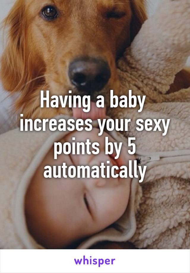 Having a baby  increases your sexy points by 5 automatically