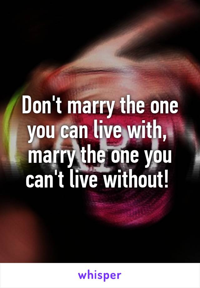 Don't marry the one you can live with,  marry the one you can't live without! 