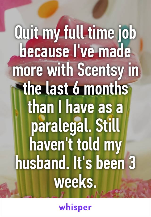 Quit my full time job because I've made more with Scentsy in the last 6 months than I have as a paralegal. Still haven't told my husband. It's been 3 weeks.