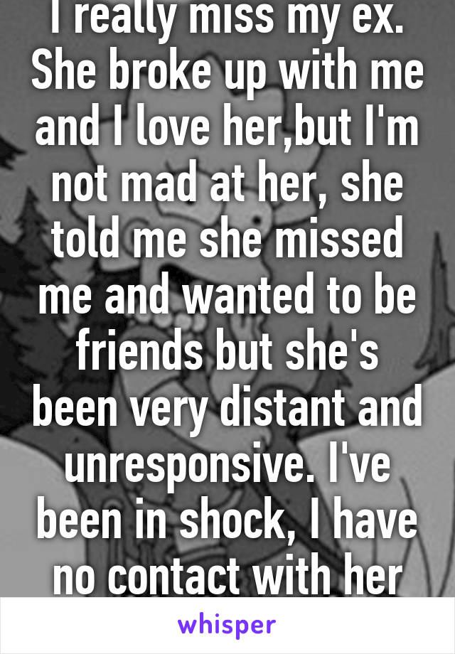 I really miss my ex. She broke up with me and I love her,but I'm not mad at her, she told me she missed me and wanted to be friends but she's been very distant and unresponsive. I've been in shock, I have no contact with her anymore