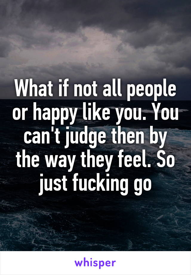 What if not all people or happy like you. You can't judge then by the way they feel. So just fucking go