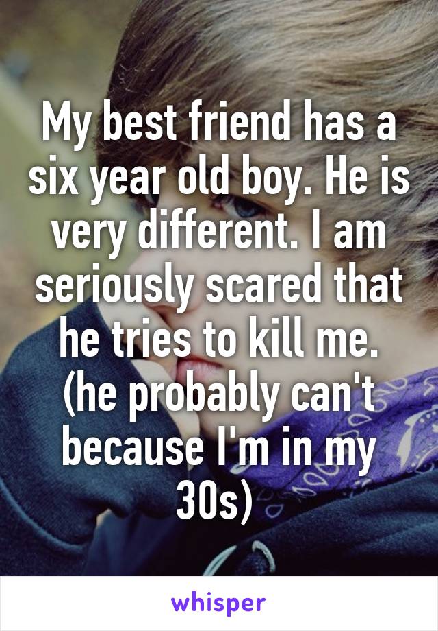 My best friend has a six year old boy. He is very different. I am seriously scared that he tries to kill me. (he probably can't because I'm in my 30s) 