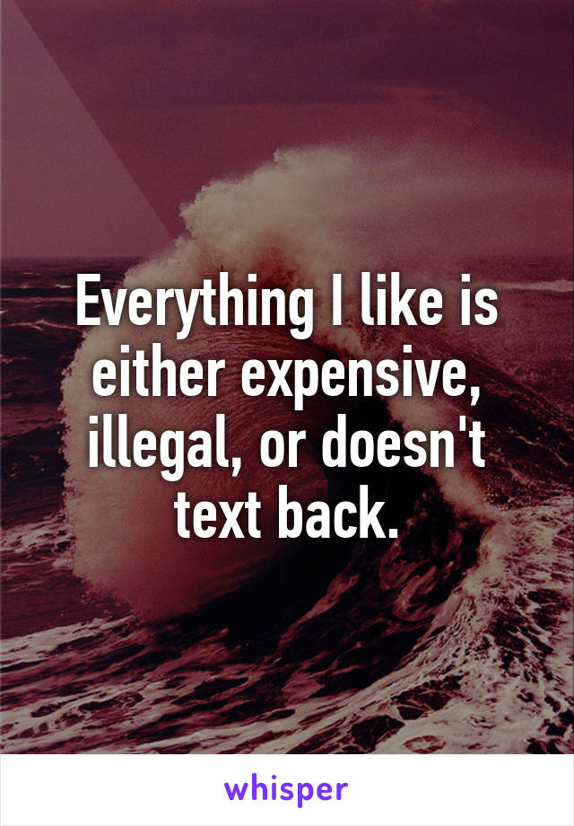 Everything I like is either expensive, illegal, or doesn't text back.