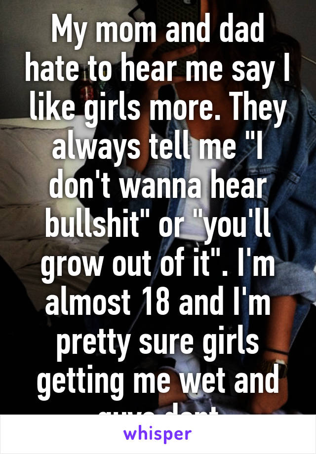 My mom and dad hate to hear me say I like girls more. They always tell me "I don't wanna hear bullshit" or "you'll grow out of it". I'm almost 18 and I'm pretty sure girls getting me wet and guys dont