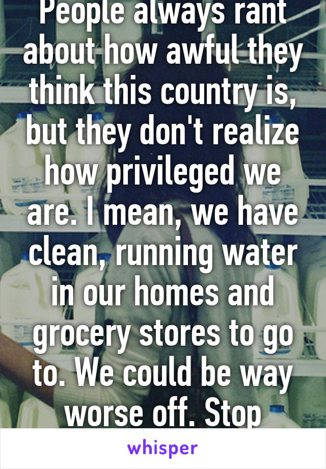 People always rant about how awful they think this country is, but they don't realize how privileged we are. I mean, we have clean, running water in our homes and grocery stores to go to. We could be way worse off. Stop complaining