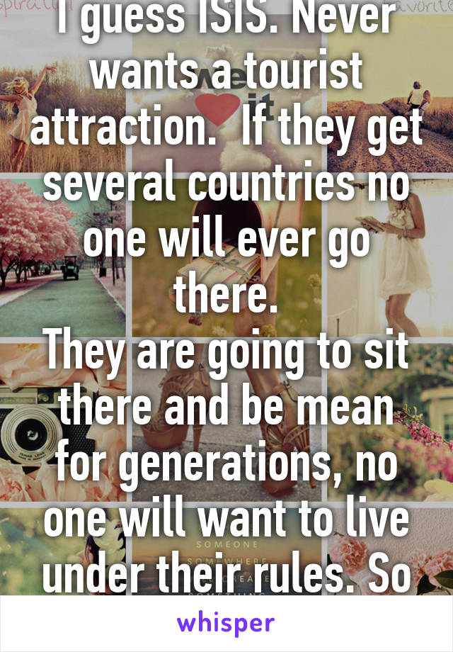 I guess ISIS. Never wants a tourist attraction.  If they get several countries no one will ever go there.
They are going to sit there and be mean for generations, no one will want to live under their rules. So they will just kill  