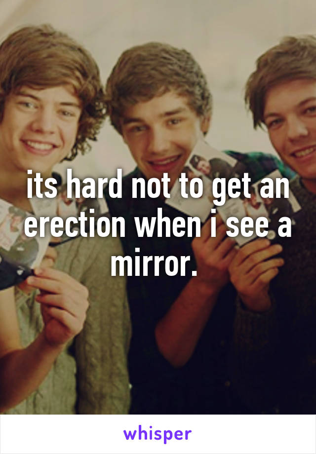 its hard not to get an erection when i see a mirror. 