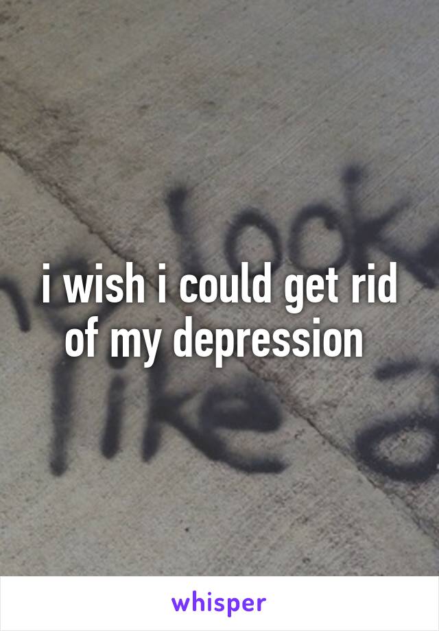 i wish i could get rid of my depression 