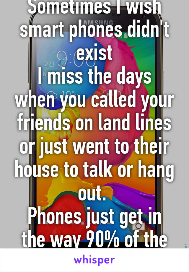 Sometimes I wish smart phones didn't exist
I miss the days when you called your friends on land lines or just went to their house to talk or hang out. 
Phones just get in the way 90% of the time now