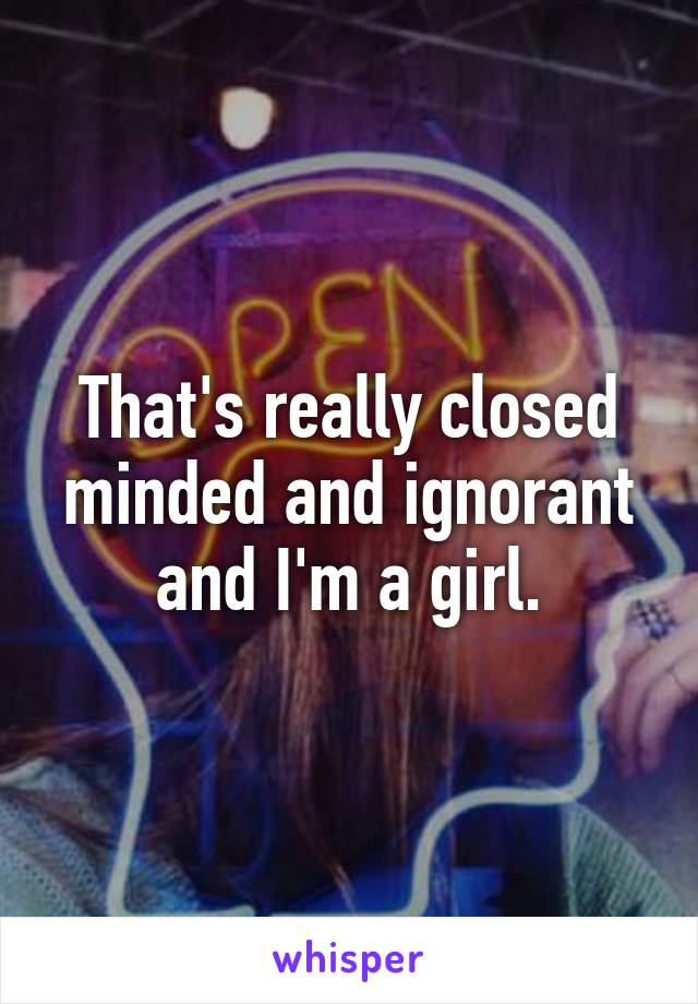 That's really closed minded and ignorant and I'm a girl.