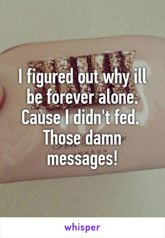 I figured out why ill be forever alone. Cause I didn't fed.  Those damn messages!