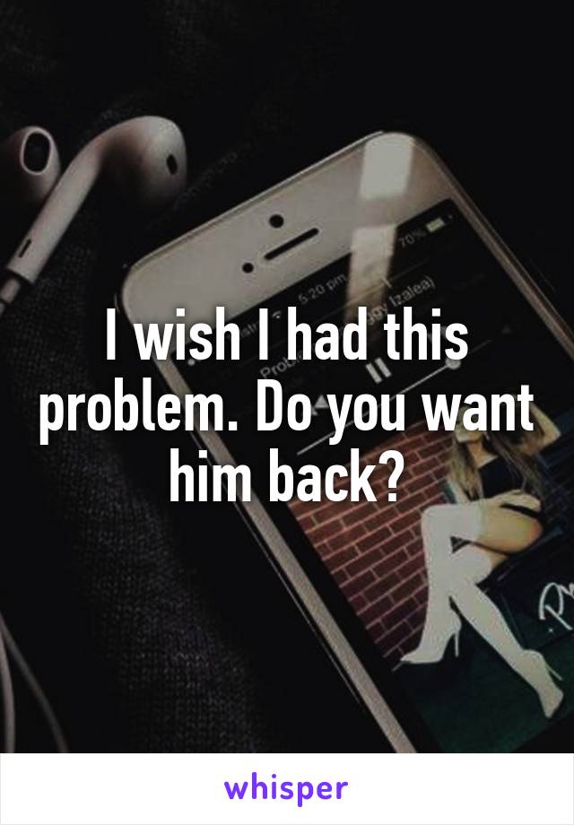 I wish I had this problem. Do you want him back?