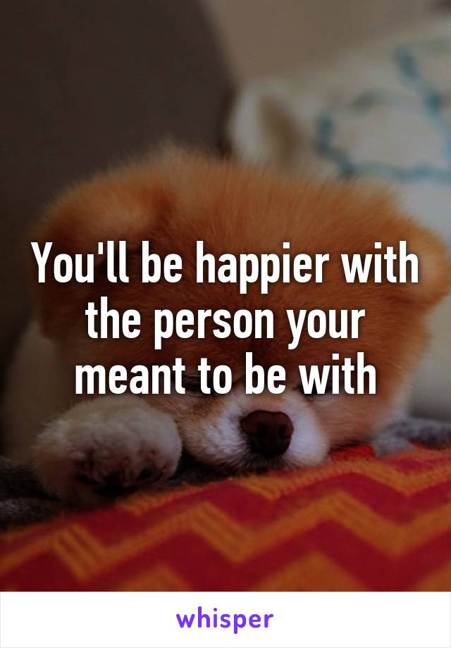 You'll be happier with the person your meant to be with