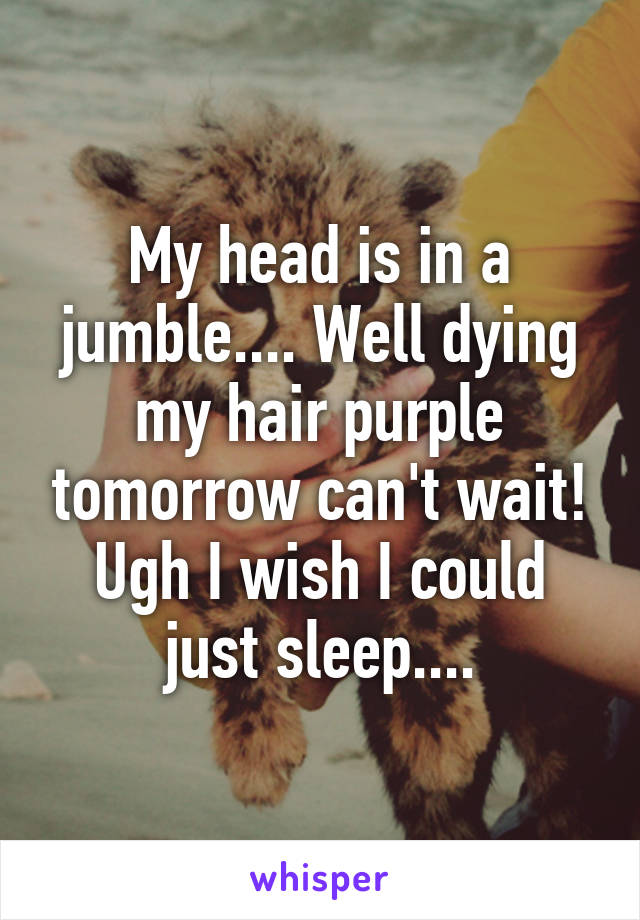 My head is in a jumble.... Well dying my hair purple tomorrow can't wait! Ugh I wish I could just sleep....