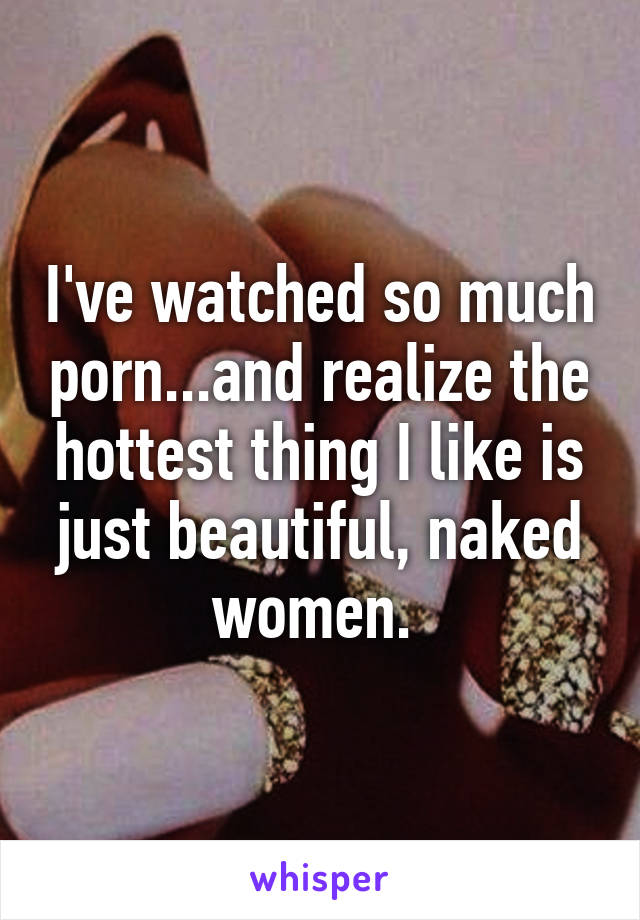 I've watched so much porn...and realize the hottest thing I like is just beautiful, naked women. 