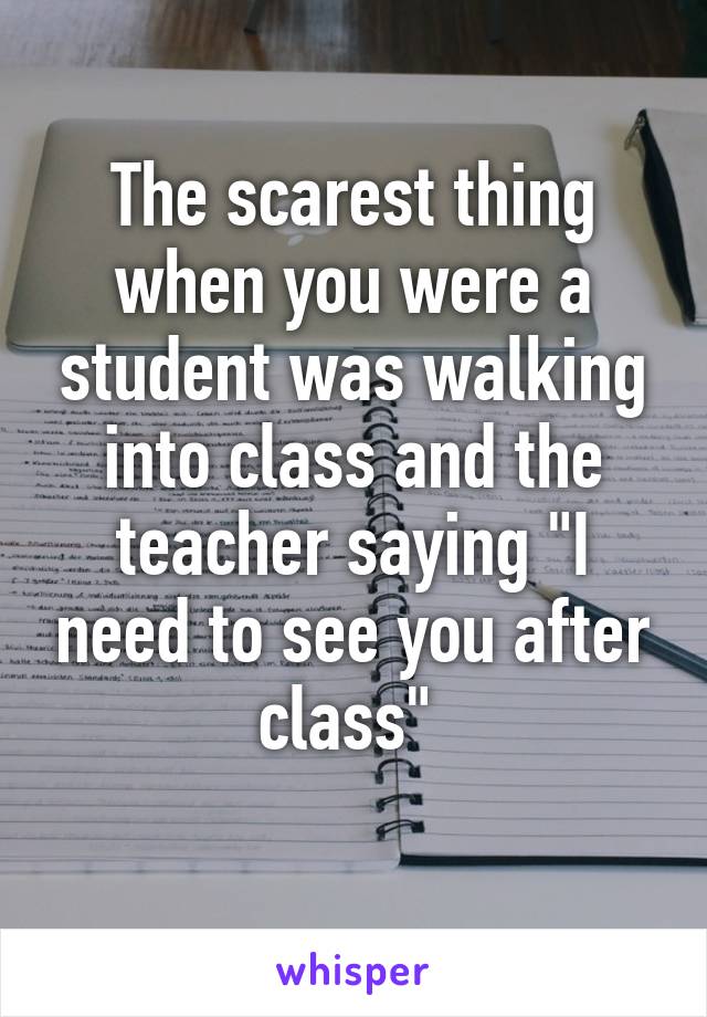 The scarest thing when you were a student was walking into class and the teacher saying "I need to see you after class" 
