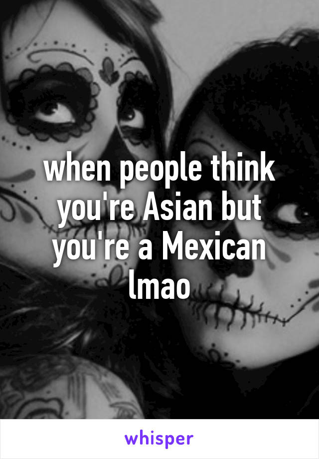 when people think you're Asian but you're a Mexican lmao