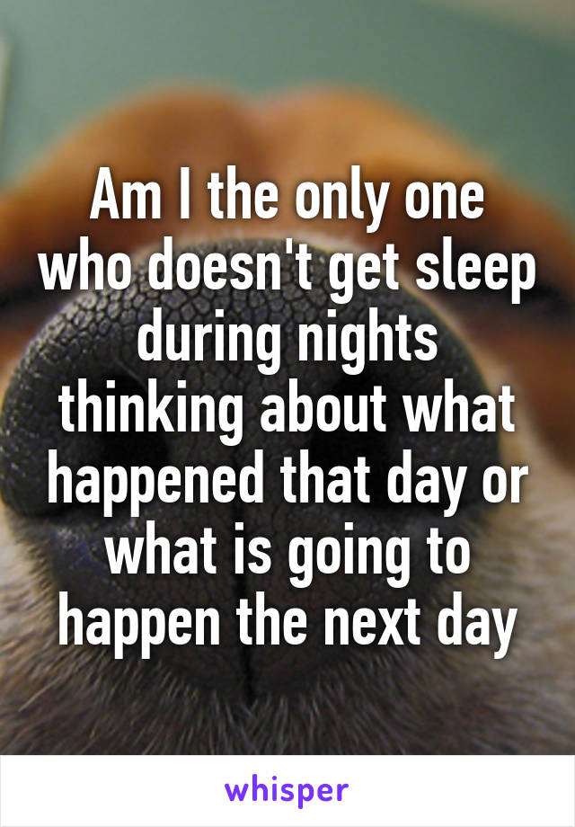 Am I the only one who doesn't get sleep during nights thinking about what happened that day or what is going to happen the next day